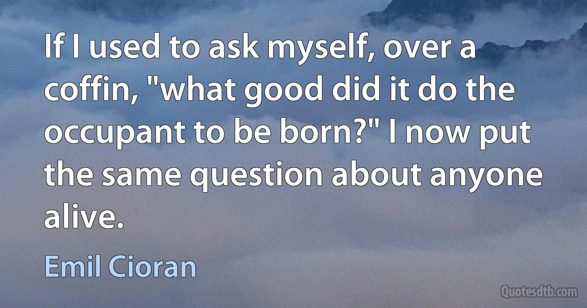 If I used to ask myself, over a coffin, "what good did it do the occupant to be born?" I now put the same question about anyone alive. (Emil Cioran)