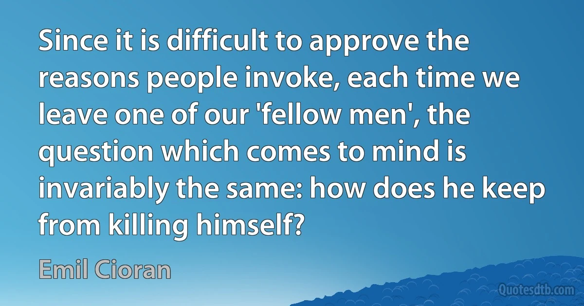 Since it is difficult to approve the reasons people invoke, each time we leave one of our 'fellow men', the question which comes to mind is invariably the same: how does he keep from killing himself? (Emil Cioran)