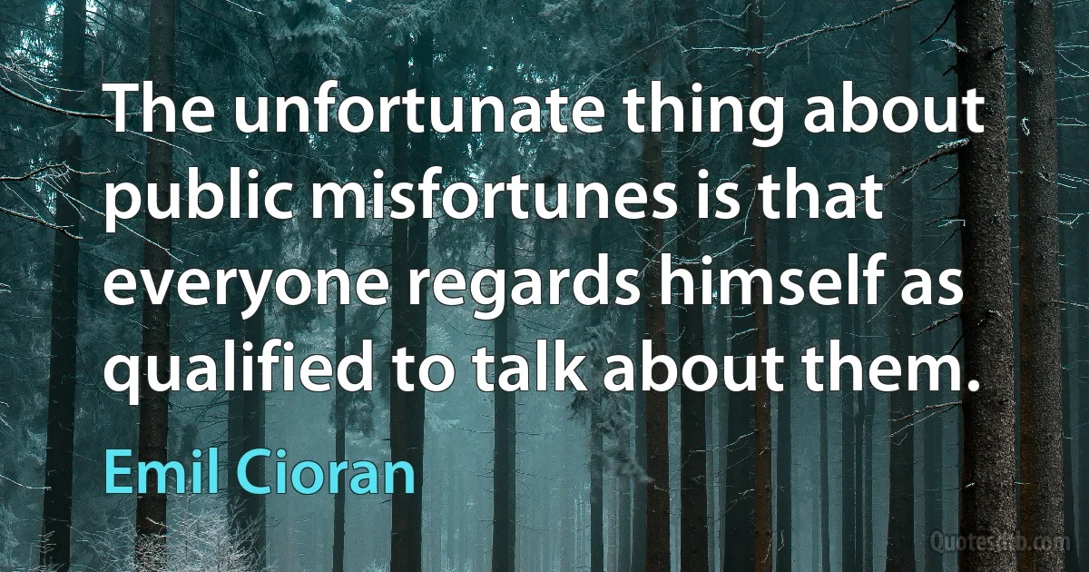 The unfortunate thing about public misfortunes is that everyone regards himself as qualified to talk about them. (Emil Cioran)