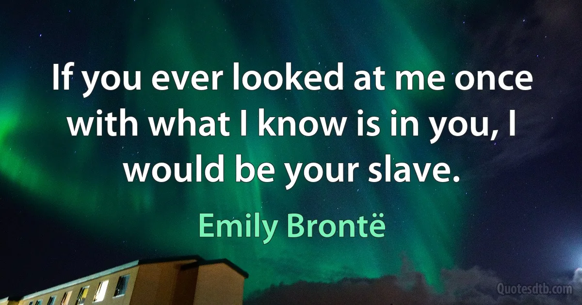 If you ever looked at me once with what I know is in you, I would be your slave. (Emily Brontë)