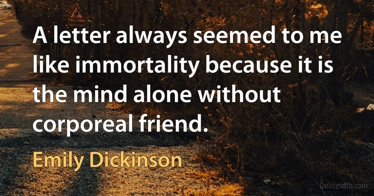 A letter always seemed to me like immortality because it is the mind alone without corporeal friend. (Emily Dickinson)