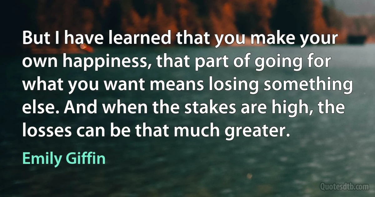 But I have learned that you make your own happiness, that part of going for what you want means losing something else. And when the stakes are high, the losses can be that much greater. (Emily Giffin)