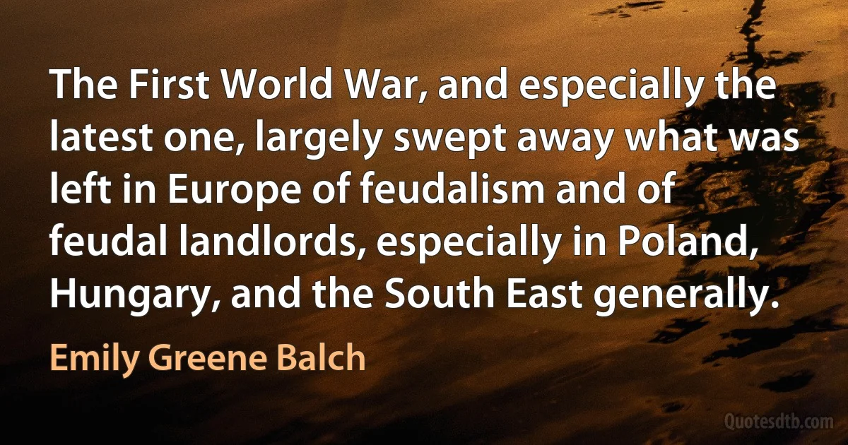 The First World War, and especially the latest one, largely swept away what was left in Europe of feudalism and of feudal landlords, especially in Poland, Hungary, and the South East generally. (Emily Greene Balch)