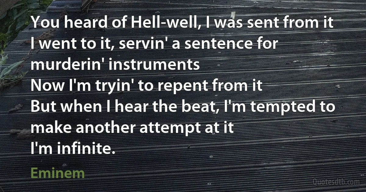 You heard of Hell-well, I was sent from it
I went to it, servin' a sentence for murderin' instruments
Now I'm tryin' to repent from it
But when I hear the beat, I'm tempted to make another attempt at it
I'm infinite. (Eminem)