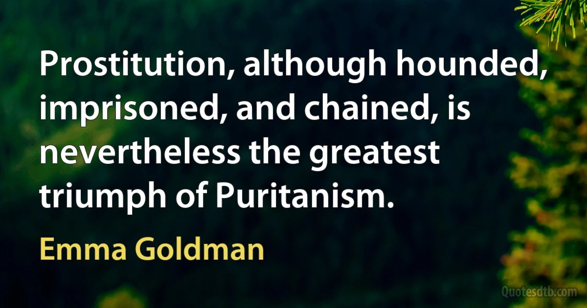 Prostitution, although hounded, imprisoned, and chained, is nevertheless the greatest triumph of Puritanism. (Emma Goldman)