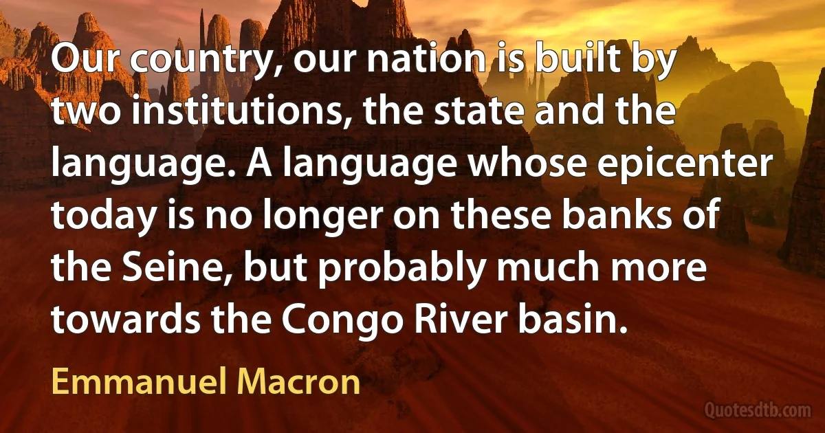 Our country, our nation is built by two institutions, the state and the language. A language whose epicenter today is no longer on these banks of the Seine, but probably much more towards the Congo River basin. (Emmanuel Macron)