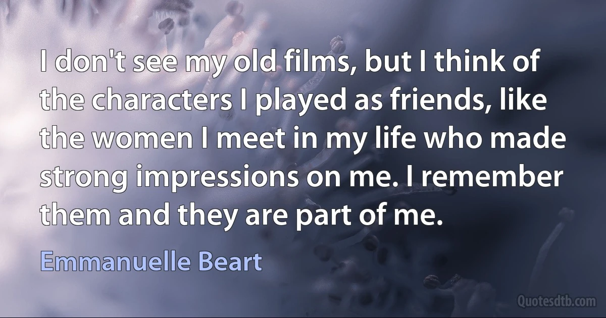 I don't see my old films, but I think of the characters I played as friends, like the women I meet in my life who made strong impressions on me. I remember them and they are part of me. (Emmanuelle Beart)