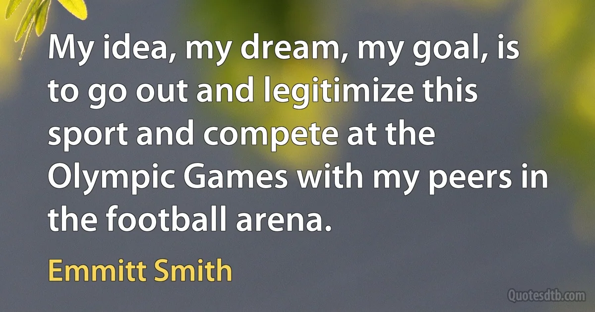 My idea, my dream, my goal, is to go out and legitimize this sport and compete at the Olympic Games with my peers in the football arena. (Emmitt Smith)