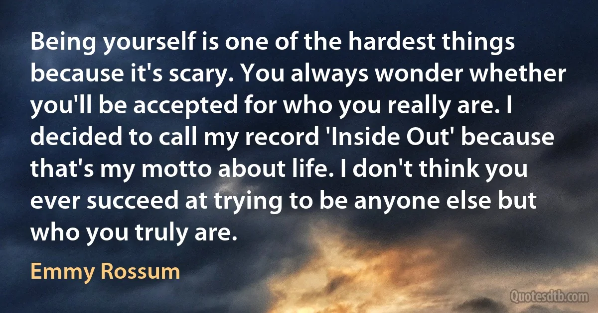 Being yourself is one of the hardest things because it's scary. You always wonder whether you'll be accepted for who you really are. I decided to call my record 'Inside Out' because that's my motto about life. I don't think you ever succeed at trying to be anyone else but who you truly are. (Emmy Rossum)