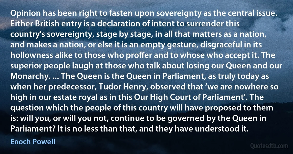 Opinion has been right to fasten upon sovereignty as the central issue. Either British entry is a declaration of intent to surrender this country's sovereignty, stage by stage, in all that matters as a nation, and makes a nation, or else it is an empty gesture, disgraceful in its hollowness alike to those who proffer and to whose who accept it. The superior people laugh at those who talk about losing our Queen and our Monarchy. ... The Queen is the Queen in Parliament, as truly today as when her predecessor, Tudor Henry, observed that ‘we are nowhere so high in our estate royal as in this Our High Court of Parliament'. The question which the people of this country will have proposed to them is: will you, or will you not, continue to be governed by the Queen in Parliament? It is no less than that, and they have understood it. (Enoch Powell)