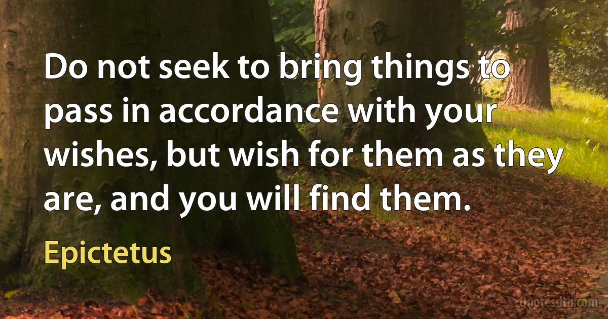 Do not seek to bring things to pass in accordance with your wishes, but wish for them as they are, and you will find them. (Epictetus)