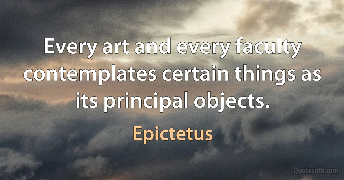 Every art and every faculty contemplates certain things as its principal objects. (Epictetus)