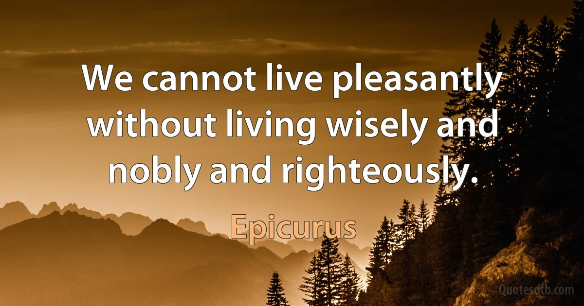 We cannot live pleasantly without living wisely and nobly and righteously. (Epicurus)