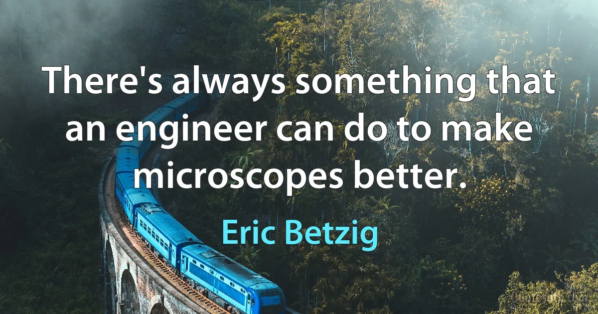 There's always something that an engineer can do to make microscopes better. (Eric Betzig)