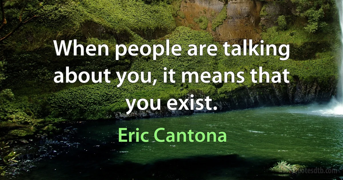 When people are talking about you, it means that you exist. (Eric Cantona)