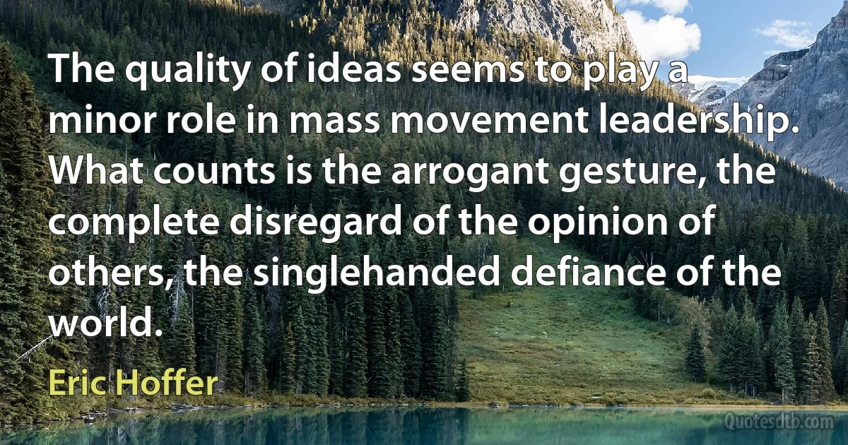 The quality of ideas seems to play a minor role in mass movement leadership. What counts is the arrogant gesture, the complete disregard of the opinion of others, the singlehanded defiance of the world. (Eric Hoffer)