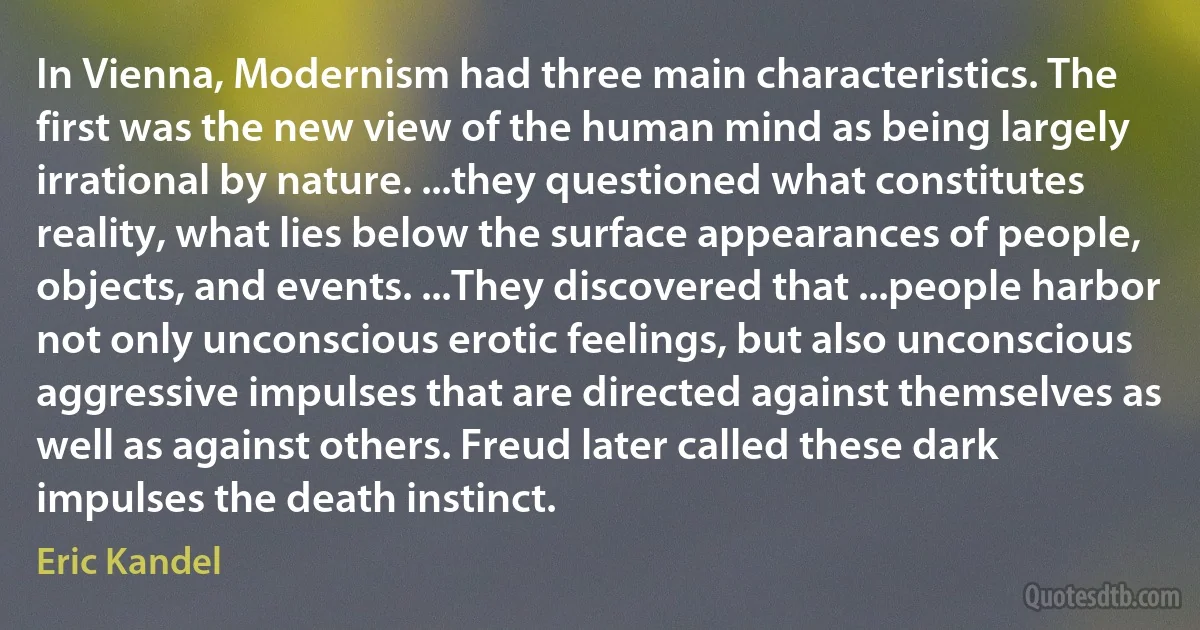 In Vienna, Modernism had three main characteristics. The first was the new view of the human mind as being largely irrational by nature. ...they questioned what constitutes reality, what lies below the surface appearances of people, objects, and events. ...They discovered that ...people harbor not only unconscious erotic feelings, but also unconscious aggressive impulses that are directed against themselves as well as against others. Freud later called these dark impulses the death instinct. (Eric Kandel)