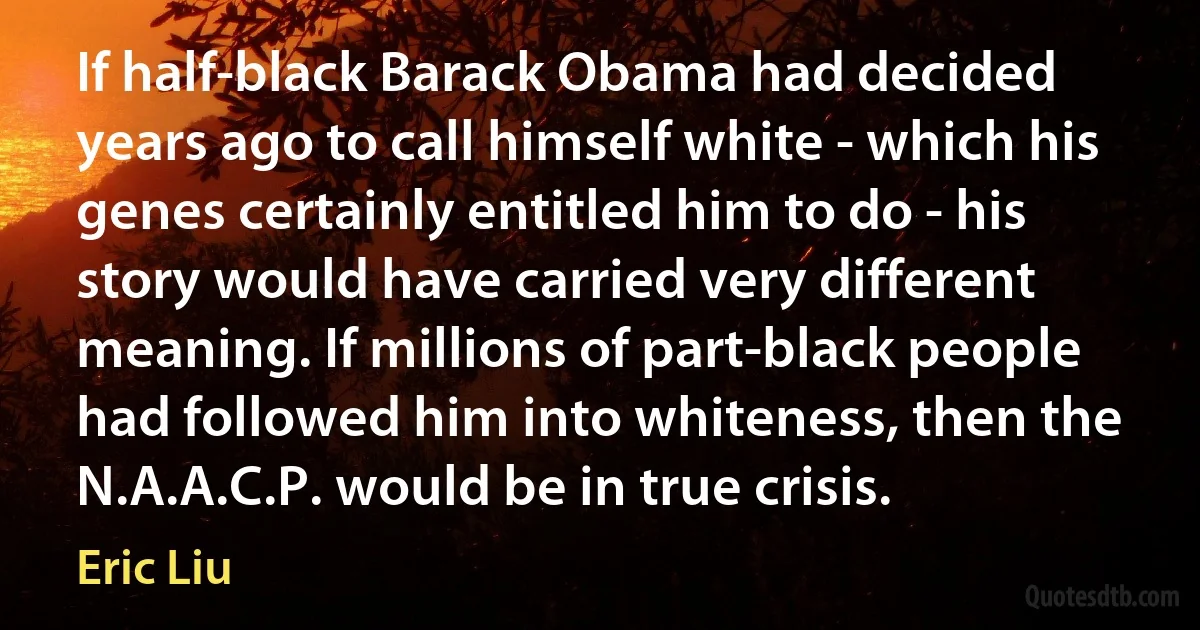 If half-black Barack Obama had decided years ago to call himself white - which his genes certainly entitled him to do - his story would have carried very different meaning. If millions of part-black people had followed him into whiteness, then the N.A.A.C.P. would be in true crisis. (Eric Liu)