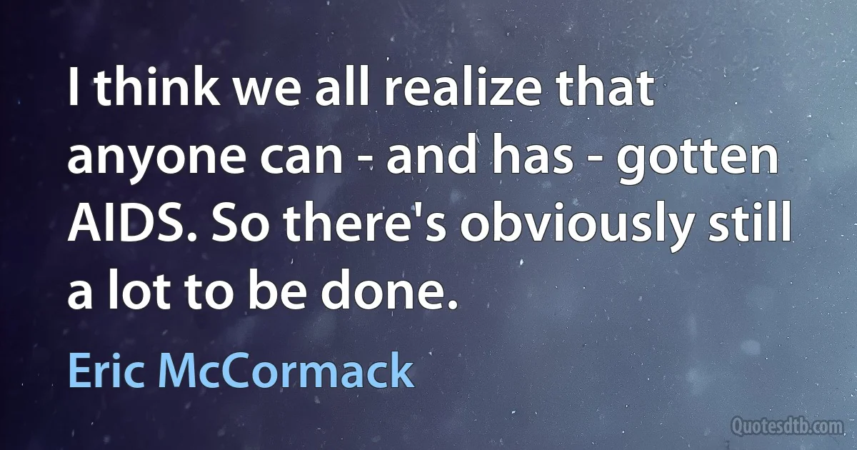 I think we all realize that anyone can - and has - gotten AIDS. So there's obviously still a lot to be done. (Eric McCormack)