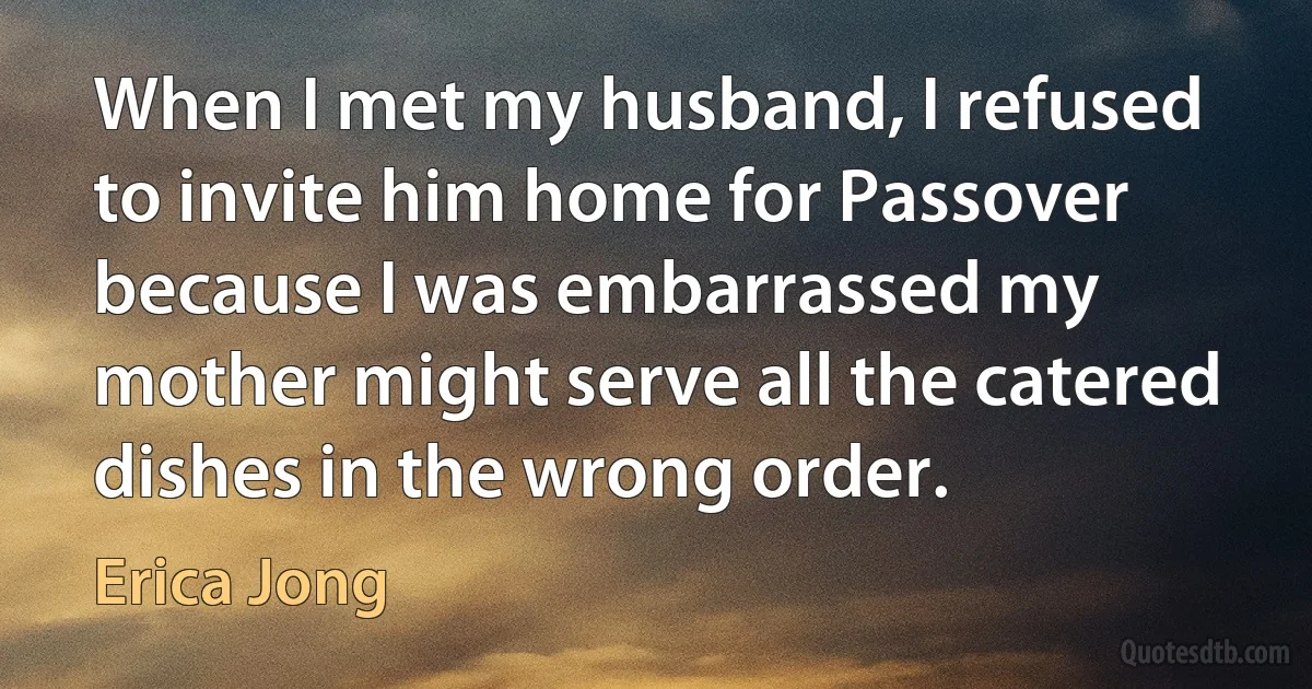 When I met my husband, I refused to invite him home for Passover because I was embarrassed my mother might serve all the catered dishes in the wrong order. (Erica Jong)