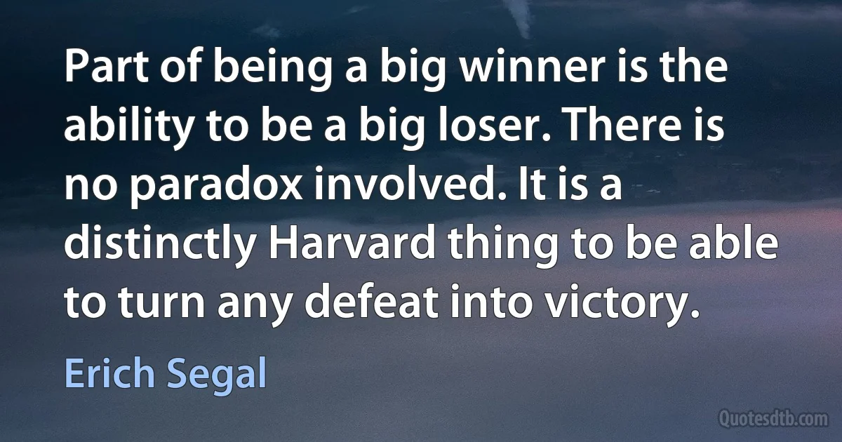 Part of being a big winner is the ability to be a big loser. There is no paradox involved. It is a distinctly Harvard thing to be able to turn any defeat into victory. (Erich Segal)