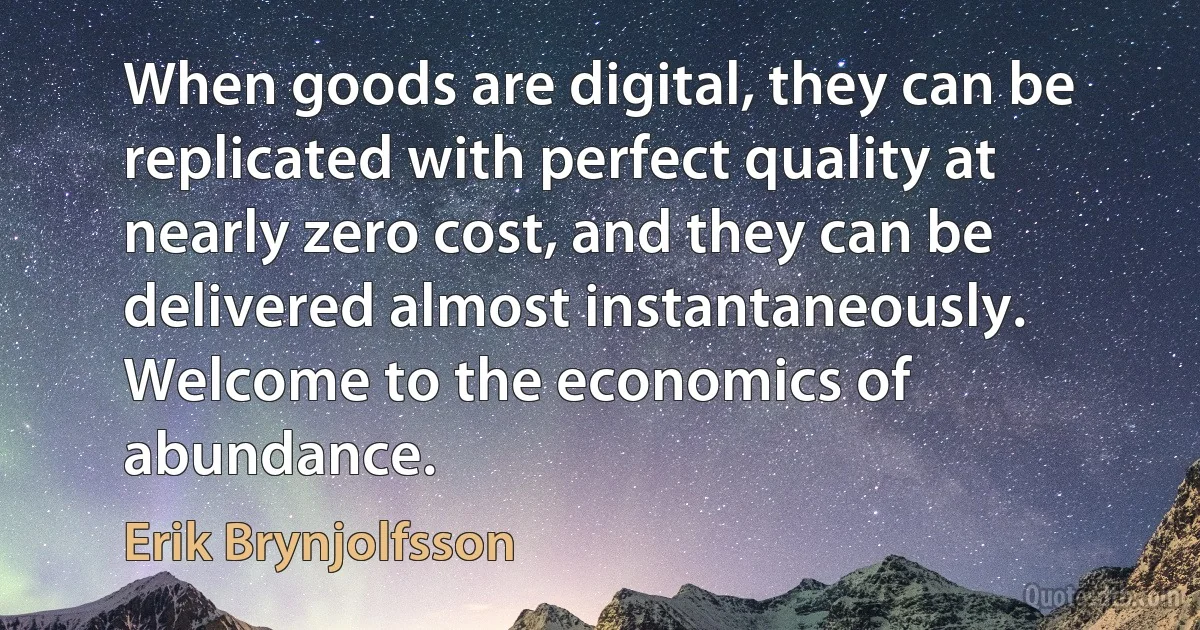 When goods are digital, they can be replicated with perfect quality at nearly zero cost, and they can be delivered almost instantaneously. Welcome to the economics of abundance. (Erik Brynjolfsson)