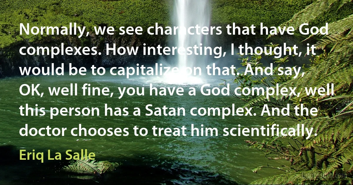 Normally, we see characters that have God complexes. How interesting, I thought, it would be to capitalize on that. And say, OK, well fine, you have a God complex, well this person has a Satan complex. And the doctor chooses to treat him scientifically. (Eriq La Salle)