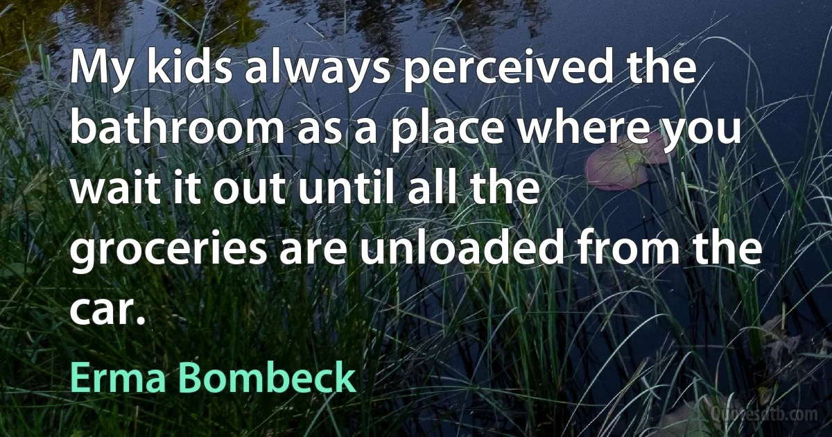 My kids always perceived the bathroom as a place where you wait it out until all the groceries are unloaded from the car. (Erma Bombeck)