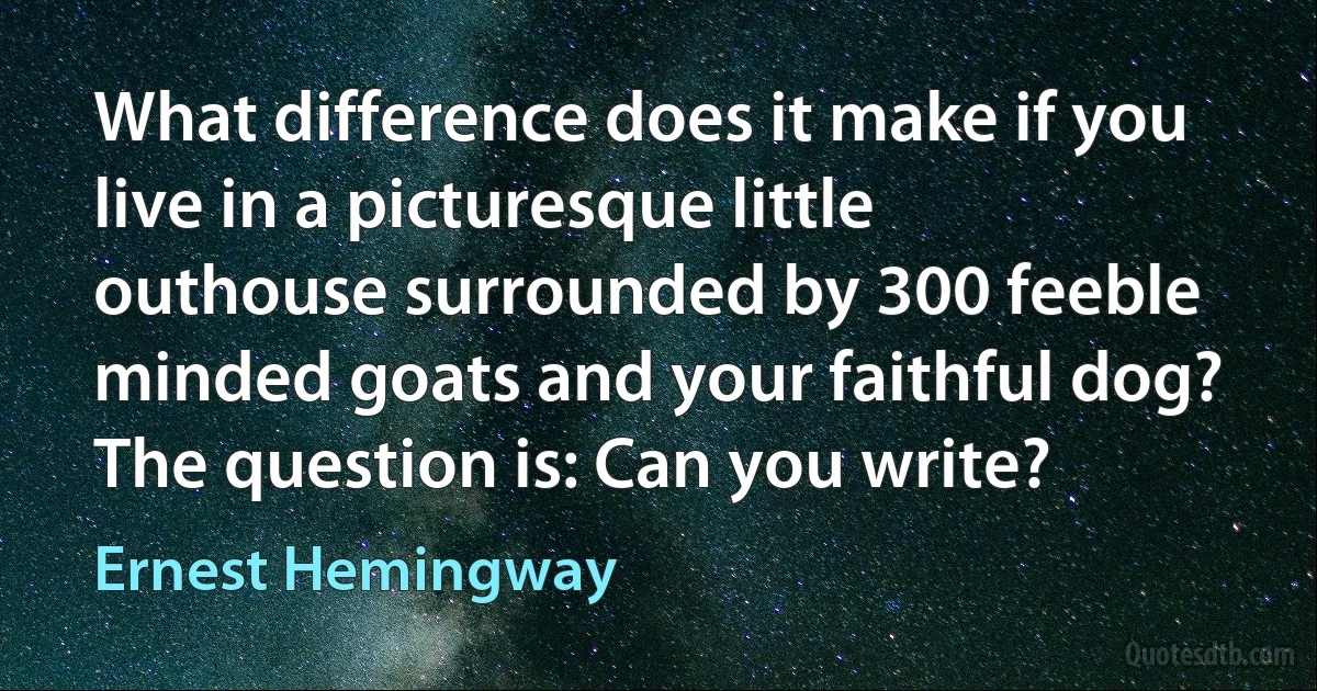 What difference does it make if you live in a picturesque little outhouse surrounded by 300 feeble minded goats and your faithful dog? The question is: Can you write? (Ernest Hemingway)