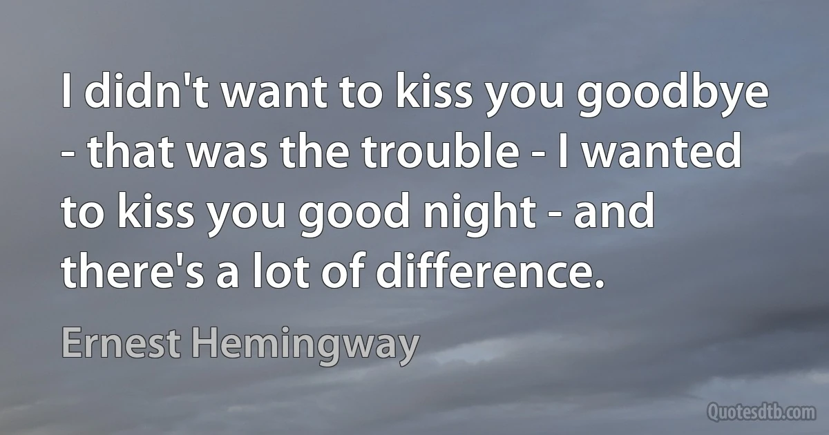 I didn't want to kiss you goodbye - that was the trouble - I wanted to kiss you good night - and there's a lot of difference. (Ernest Hemingway)