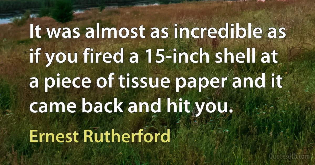 It was almost as incredible as if you fired a 15-inch shell at a piece of tissue paper and it came back and hit you. (Ernest Rutherford)