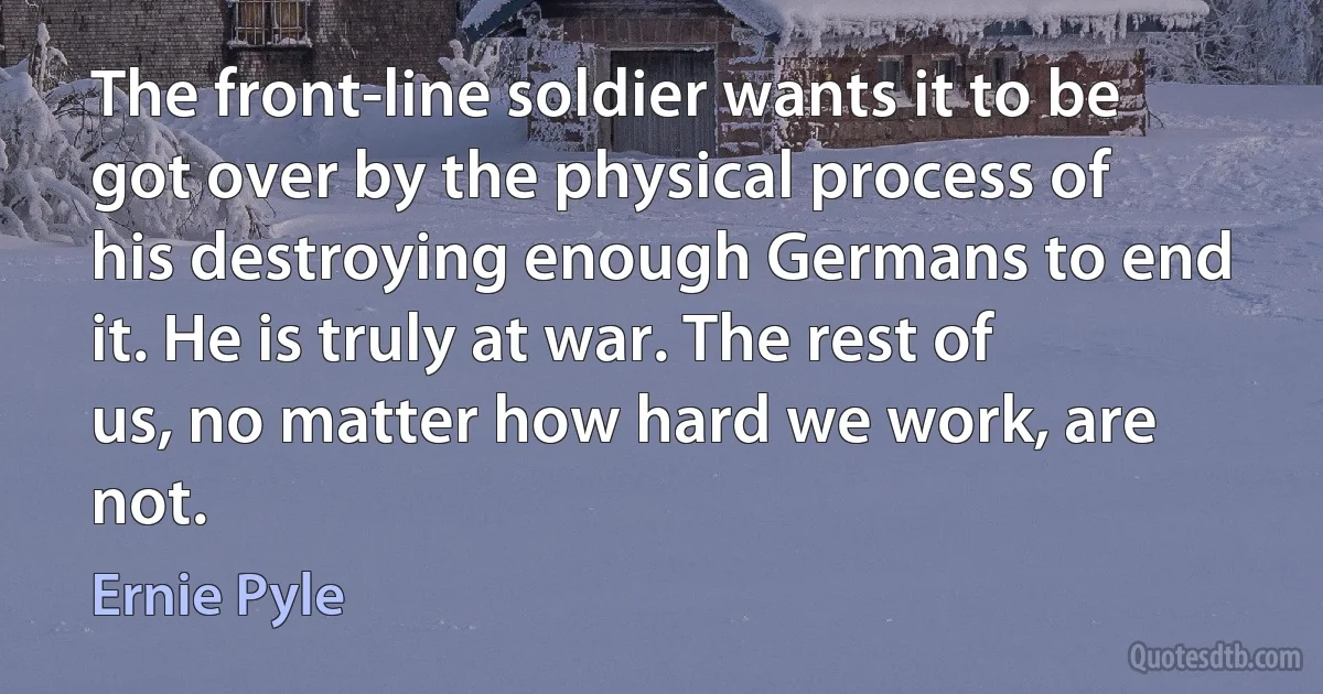 The front-line soldier wants it to be got over by the physical process of his destroying enough Germans to end it. He is truly at war. The rest of us, no matter how hard we work, are not. (Ernie Pyle)