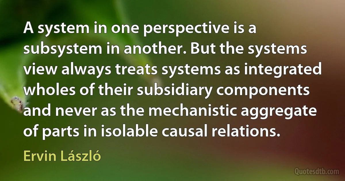 A system in one perspective is a subsystem in another. But the systems view always treats systems as integrated wholes of their subsidiary components and never as the mechanistic aggregate of parts in isolable causal relations. (Ervin László)