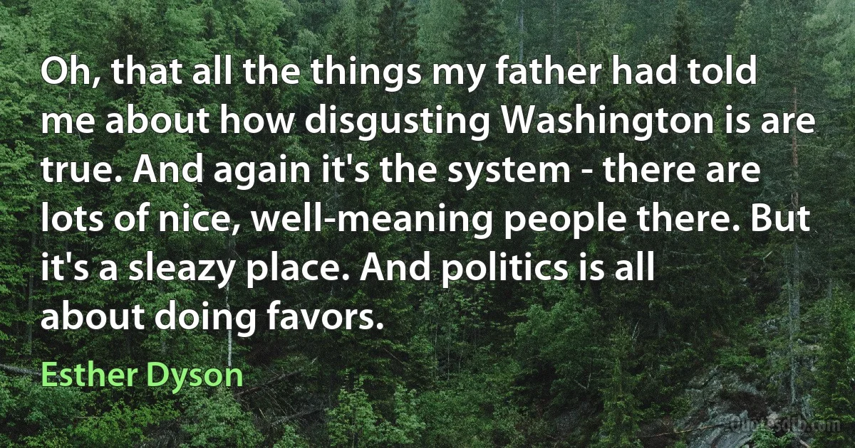 Oh, that all the things my father had told me about how disgusting Washington is are true. And again it's the system - there are lots of nice, well-meaning people there. But it's a sleazy place. And politics is all about doing favors. (Esther Dyson)