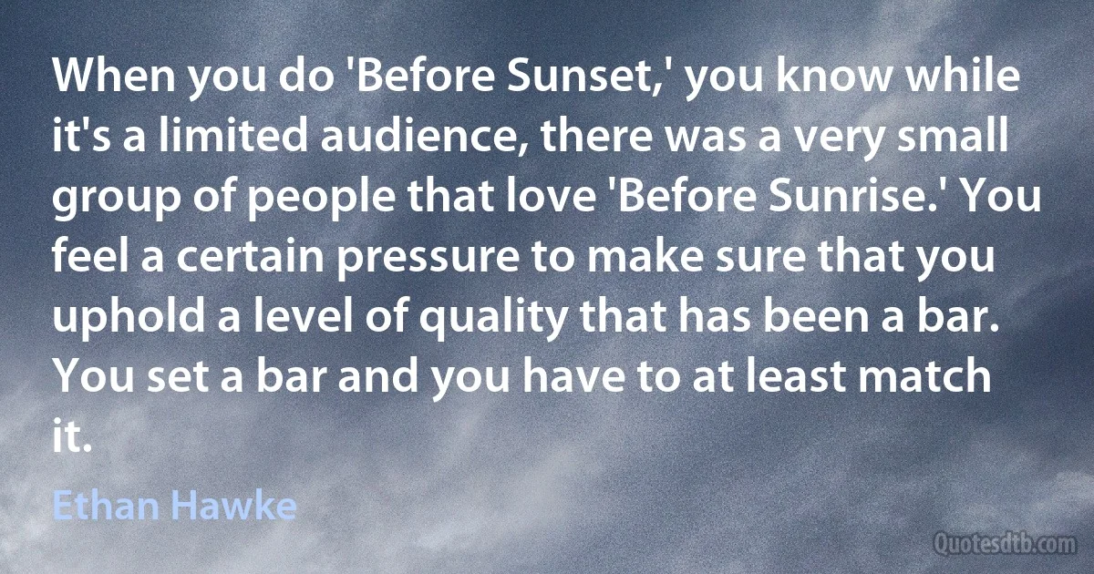 When you do 'Before Sunset,' you know while it's a limited audience, there was a very small group of people that love 'Before Sunrise.' You feel a certain pressure to make sure that you uphold a level of quality that has been a bar. You set a bar and you have to at least match it. (Ethan Hawke)