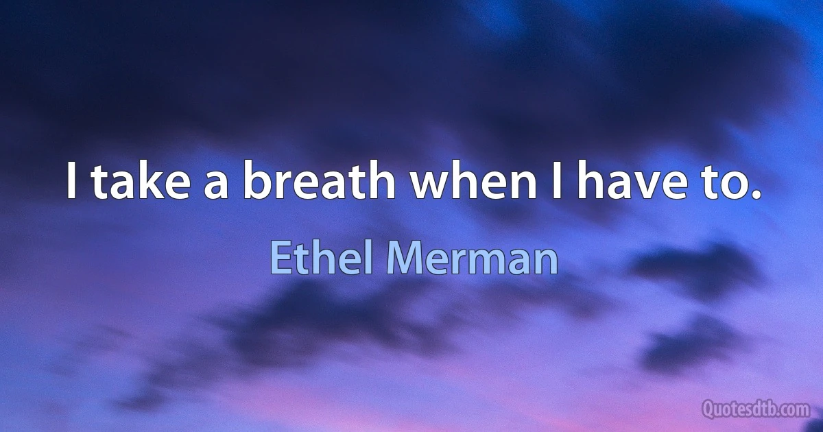 I take a breath when I have to. (Ethel Merman)