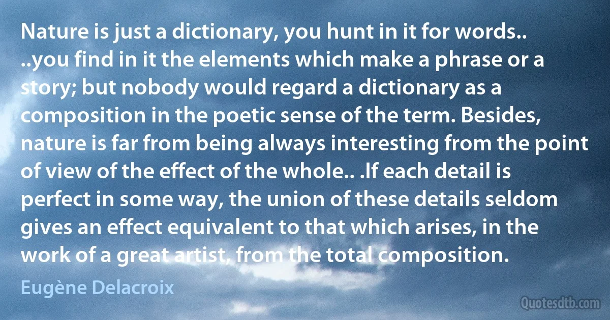 Nature is just a dictionary, you hunt in it for words.. ..you find in it the elements which make a phrase or a story; but nobody would regard a dictionary as a composition in the poetic sense of the term. Besides, nature is far from being always interesting from the point of view of the effect of the whole.. .If each detail is perfect in some way, the union of these details seldom gives an effect equivalent to that which arises, in the work of a great artist, from the total composition. (Eugène Delacroix)