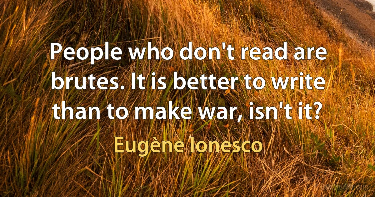 People who don't read are brutes. It is better to write than to make war, isn't it? (Eugène Ionesco)