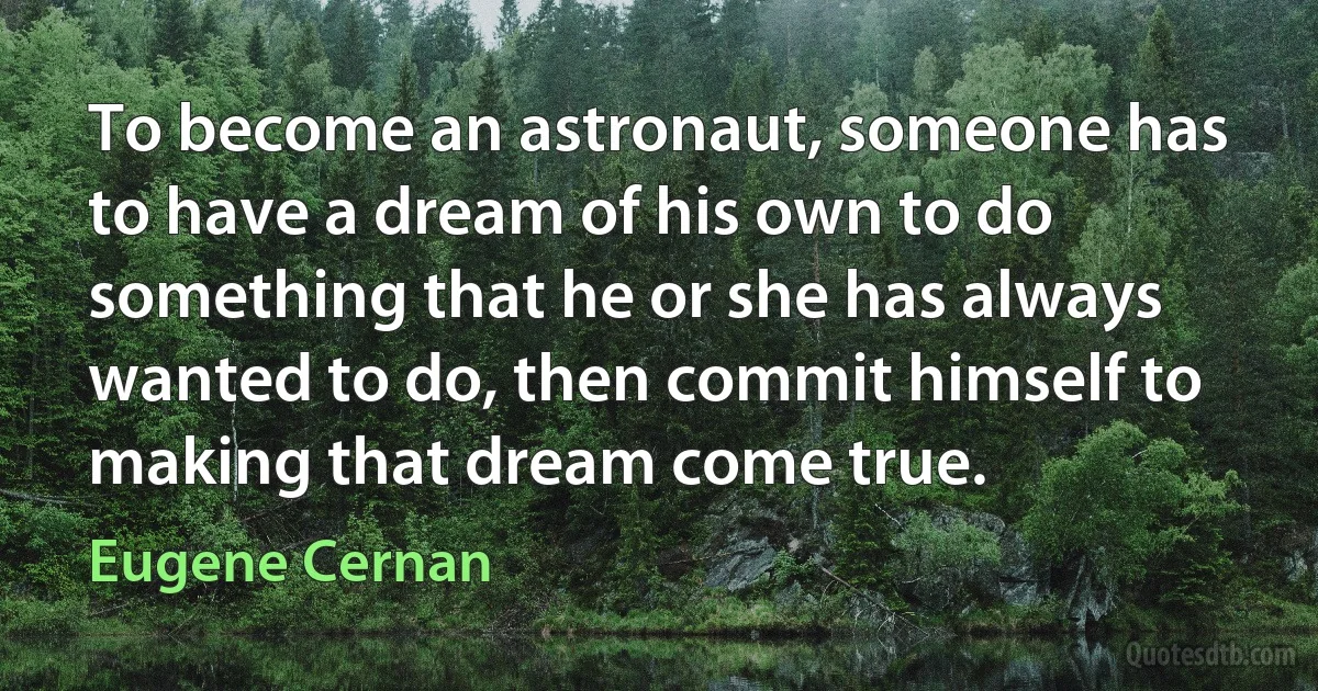 To become an astronaut, someone has to have a dream of his own to do something that he or she has always wanted to do, then commit himself to making that dream come true. (Eugene Cernan)