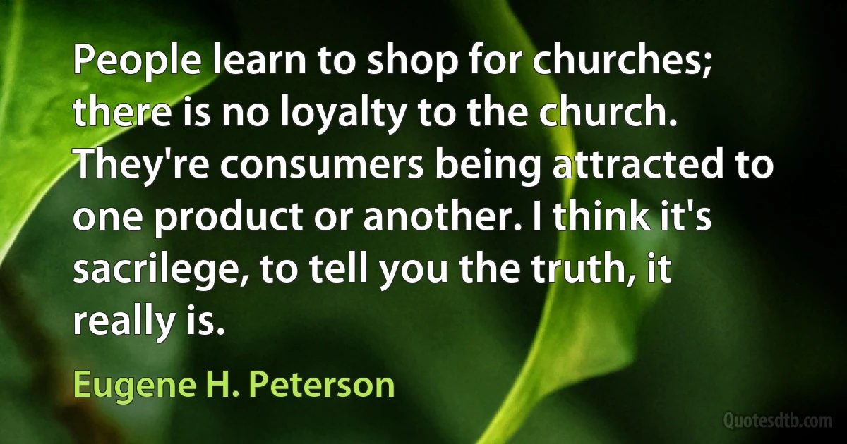 People learn to shop for churches; there is no loyalty to the church. They're consumers being attracted to one product or another. I think it's sacrilege, to tell you the truth, it really is. (Eugene H. Peterson)