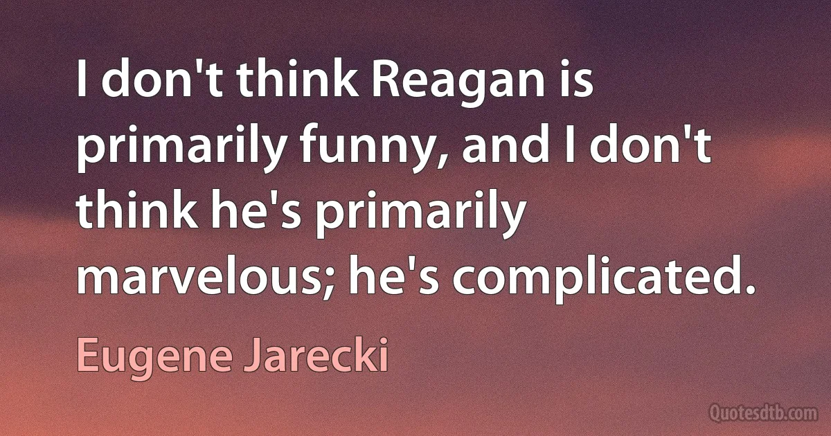 I don't think Reagan is primarily funny, and I don't think he's primarily marvelous; he's complicated. (Eugene Jarecki)