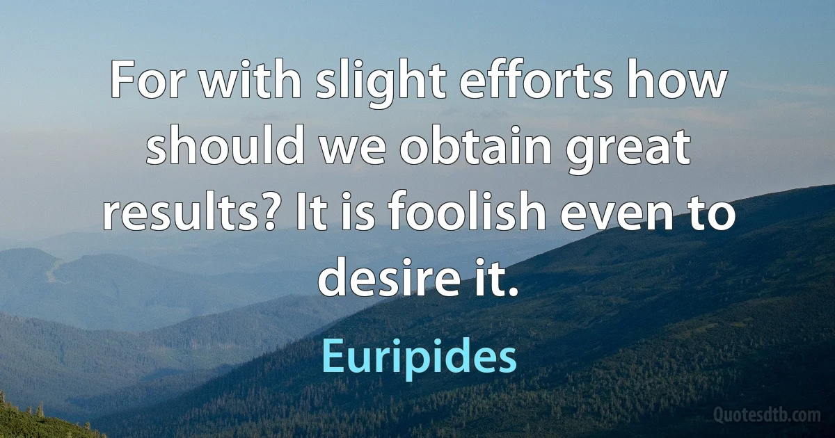 For with slight efforts how should we obtain great results? It is foolish even to desire it. (Euripides)