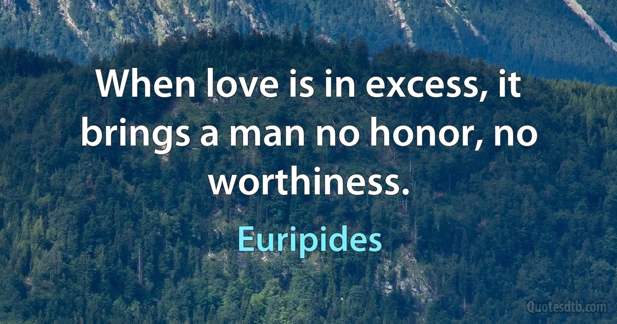 When love is in excess, it brings a man no honor, no worthiness. (Euripides)