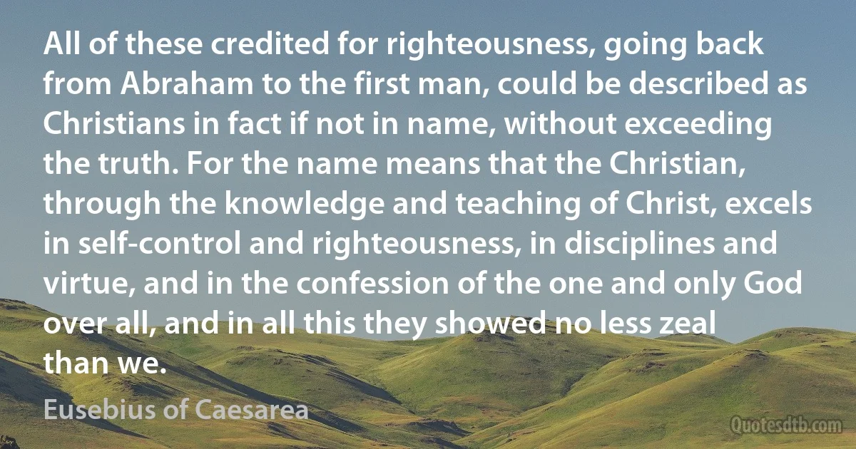 All of these credited for righteousness, going back from Abraham to the first man, could be described as Christians in fact if not in name, without exceeding the truth. For the name means that the Christian, through the knowledge and teaching of Christ, excels in self-control and righteousness, in disciplines and virtue, and in the confession of the one and only God over all, and in all this they showed no less zeal than we. (Eusebius of Caesarea)