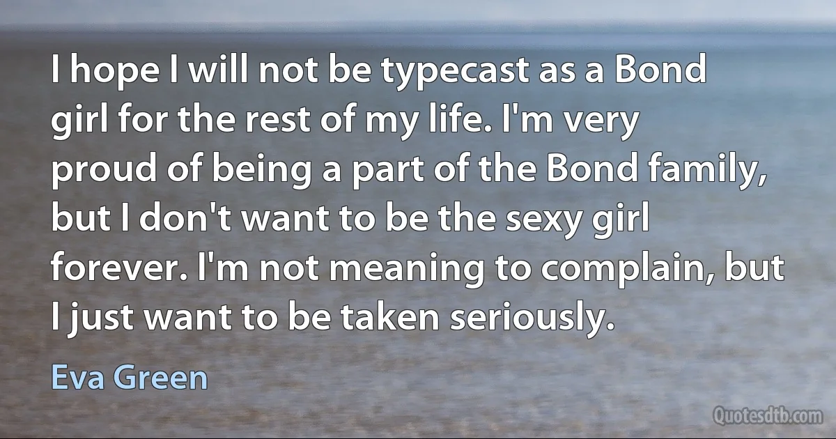 I hope I will not be typecast as a Bond girl for the rest of my life. I'm very proud of being a part of the Bond family, but I don't want to be the sexy girl forever. I'm not meaning to complain, but I just want to be taken seriously. (Eva Green)