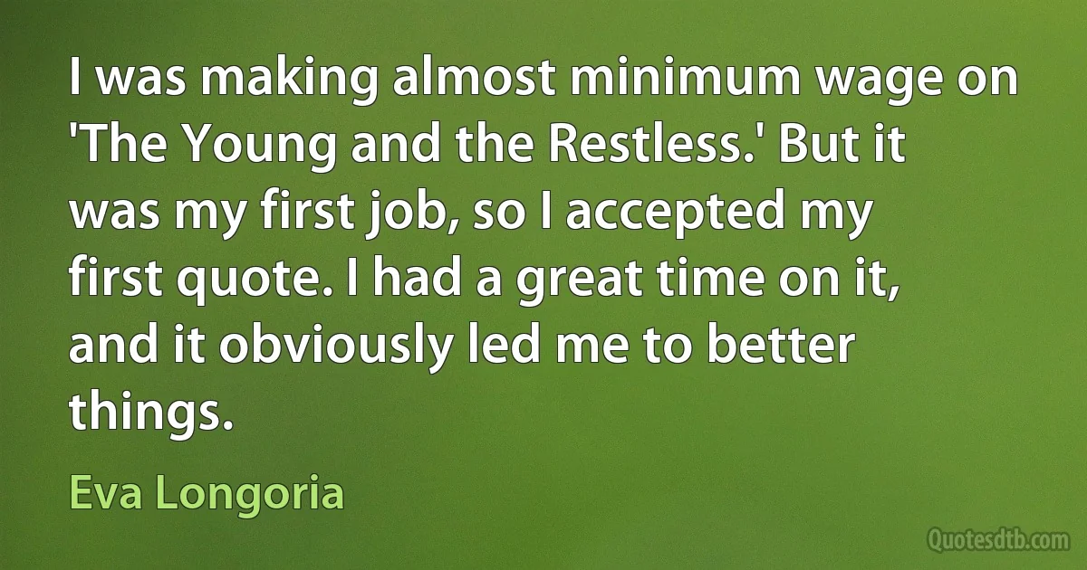 I was making almost minimum wage on 'The Young and the Restless.' But it was my first job, so I accepted my first quote. I had a great time on it, and it obviously led me to better things. (Eva Longoria)