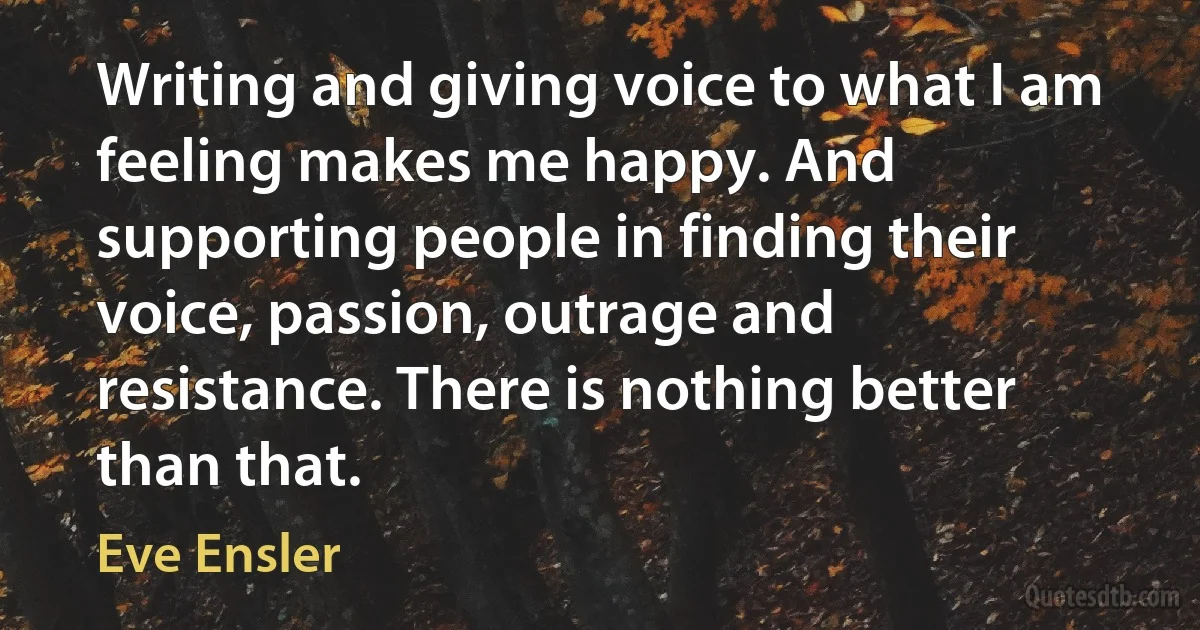 Writing and giving voice to what I am feeling makes me happy. And supporting people in finding their voice, passion, outrage and resistance. There is nothing better than that. (Eve Ensler)