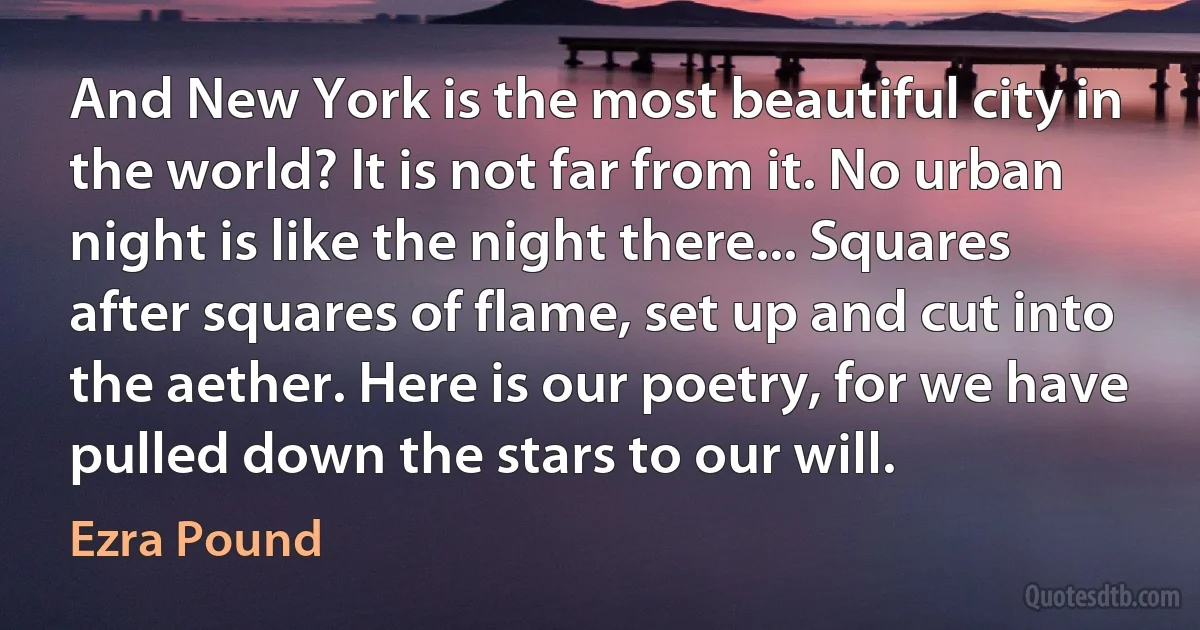 And New York is the most beautiful city in the world? It is not far from it. No urban night is like the night there... Squares after squares of flame, set up and cut into the aether. Here is our poetry, for we have pulled down the stars to our will. (Ezra Pound)