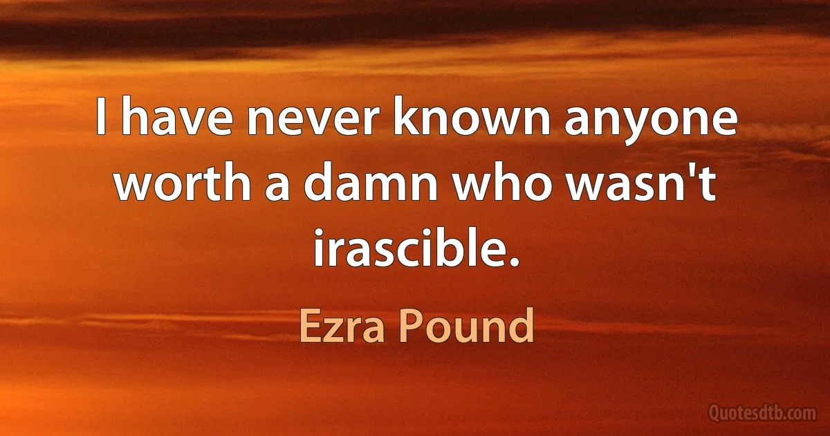 I have never known anyone worth a damn who wasn't irascible. (Ezra Pound)