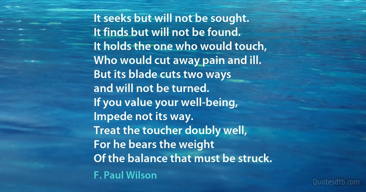 It seeks but will not be sought.
It finds but will not be found.
It holds the one who would touch,
Who would cut away pain and ill.
But its blade cuts two ways
and will not be turned.
If you value your well-being,
Impede not its way.
Treat the toucher doubly well,
For he bears the weight
Of the balance that must be struck. (F. Paul Wilson)